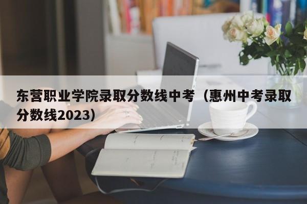 东营职业学院录取分数线中考（惠州中考录取分数线2023）